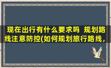 现在出行有什么要求吗  规划路线注意防控(如何规划旅行路线，安全防控为重！)